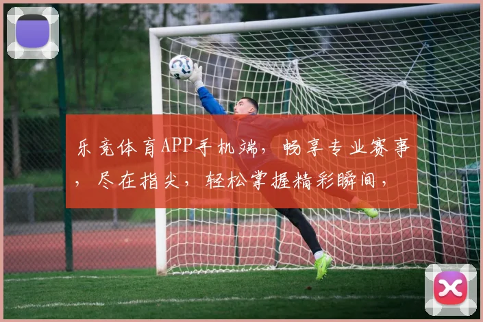 乐竞体育APP手机端，畅享专业赛事，尽在指尖，轻松掌握精彩瞬间，快来体验