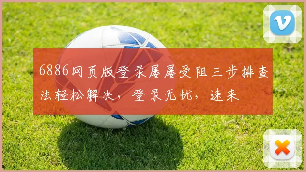 6886网页版登录屡屡受阻三步排查法轻松解决，登录无忧，速来